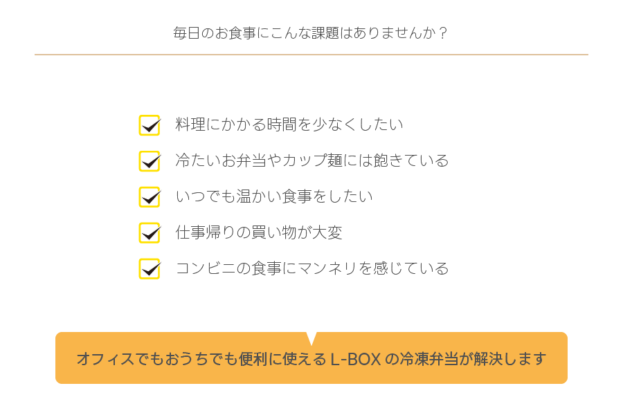 毎日のお食事にこんな課題はありませんか？
✓料理にかかる時間を少なくしたい
✓冷たいお弁当やカップ麺には飽きている
✓いつでも温かい食事をしたい
✓仕事帰りの買い物が大変
✓コンビニの食事にマンネリを感じている
オフィスでもおうちでも便利に使えるL-BOXの冷凍弁当が解決します